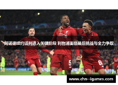 阿诺德续约谈判进入关键阶段 利物浦面临最后挑战与全力争取 阿诺德续约谈判进入关键阶段 利物浦面临最后挑战与全力争取