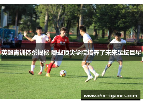 英超青训体系揭秘 哪些顶尖学院培养了未来足坛巨星 英超青训体系揭秘 哪些顶尖学院培养了未来足坛巨星