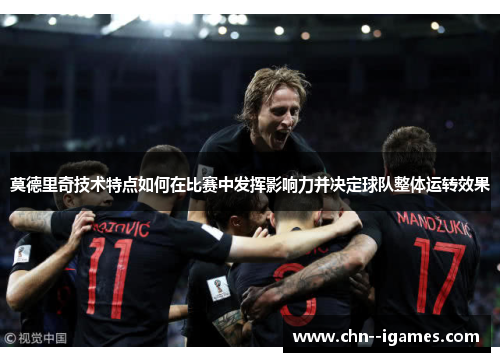 莫德里奇技术特点如何在比赛中发挥影响力并决定球队整体运转效果 莫德里奇技术特点如何在比赛中发挥影响力并决定球队整体运转效果