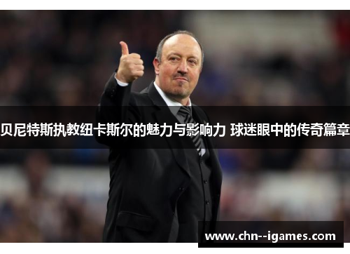贝尼特斯执教纽卡斯尔的魅力与影响力 球迷眼中的传奇篇章