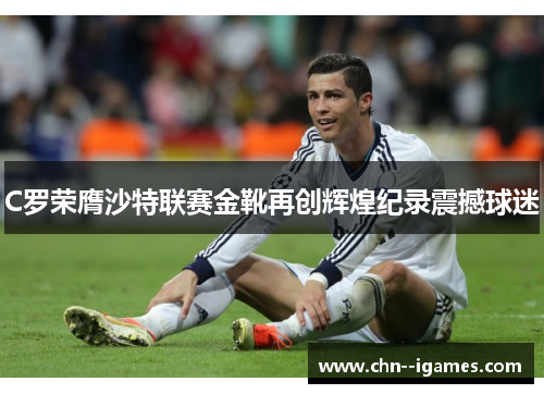 C罗荣膺沙特联赛金靴再创辉煌纪录震撼球迷 C罗荣膺沙特联赛金靴再创辉煌纪录震撼球迷