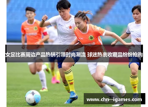 女足比赛周边产品热销引领时尚潮流 球迷热衷收藏品纷纷抢购