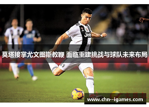 莫塔接掌尤文图斯教鞭 面临重建挑战与球队未来布局