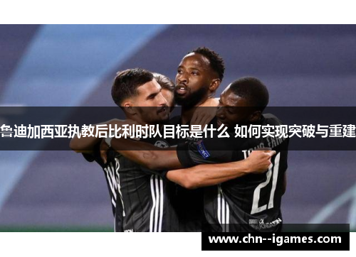 鲁迪加西亚执教后比利时队目标是什么 如何实现突破与重建